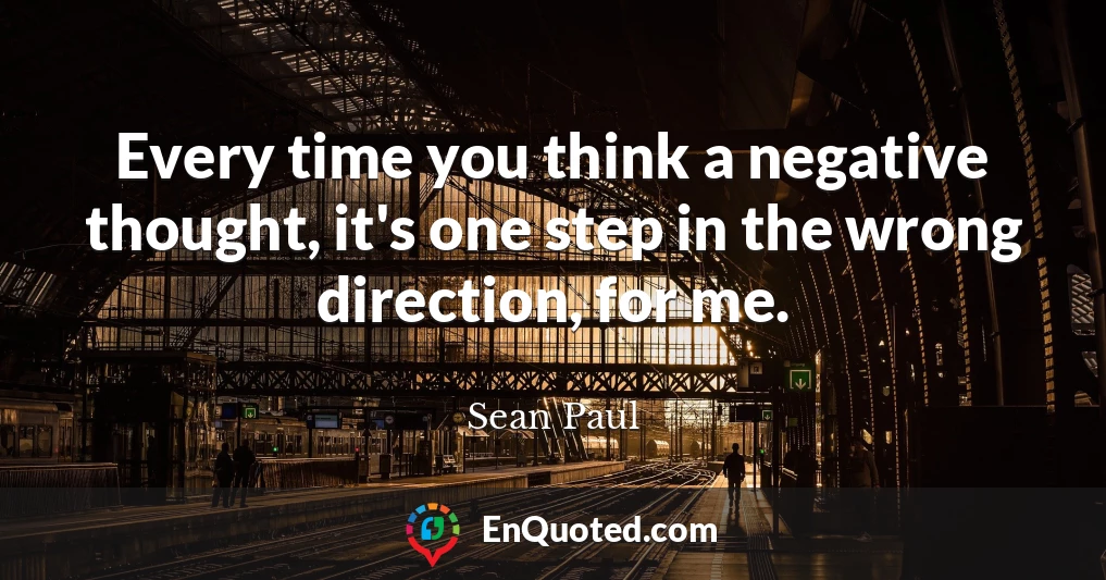 Every time you think a negative thought, it's one step in the wrong direction, for me.