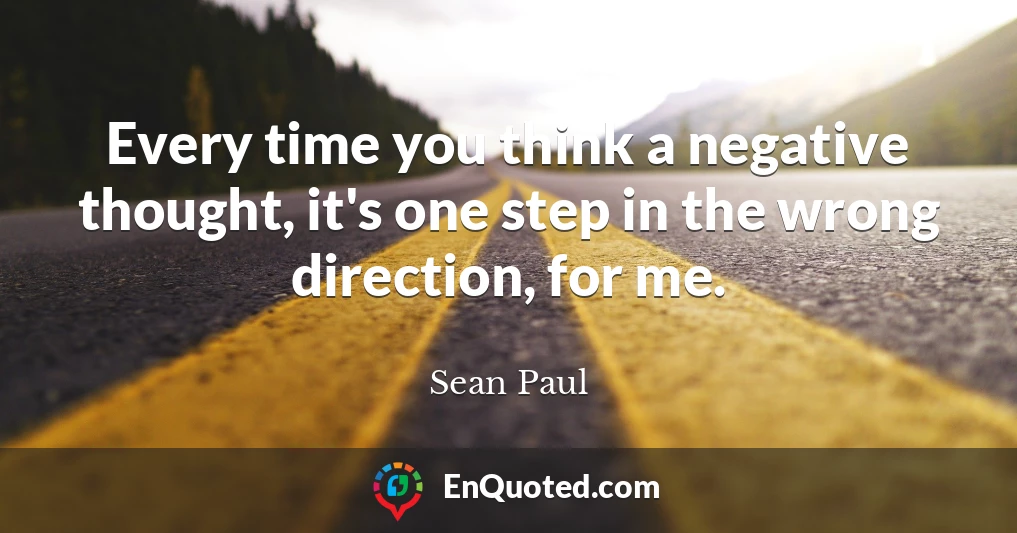 Every time you think a negative thought, it's one step in the wrong direction, for me.