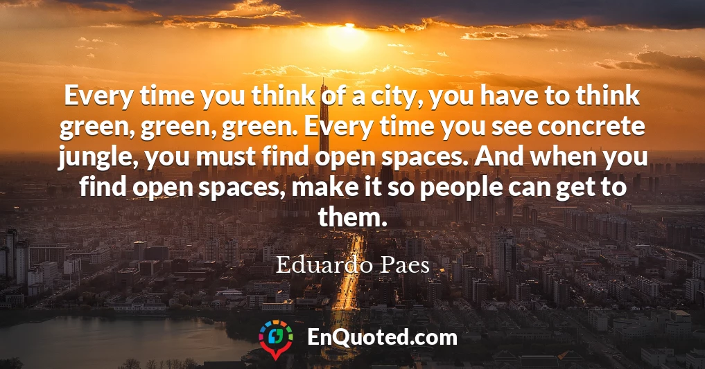 Every time you think of a city, you have to think green, green, green. Every time you see concrete jungle, you must find open spaces. And when you find open spaces, make it so people can get to them.
