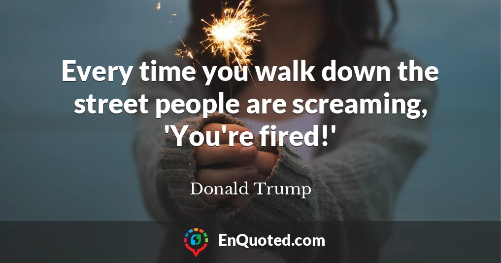 Every time you walk down the street people are screaming, 'You're fired!'