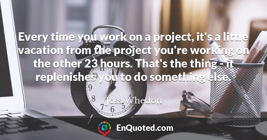 Every time you work on a project, it's a little vacation from the project you're working on the other 23 hours. That's the thing - it replenishes you to do something else.
