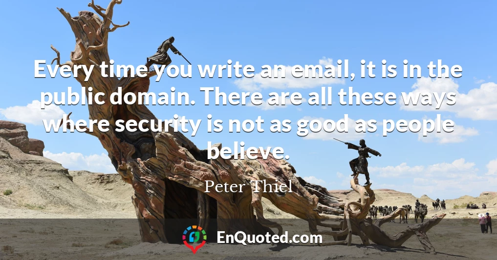 Every time you write an email, it is in the public domain. There are all these ways where security is not as good as people believe.