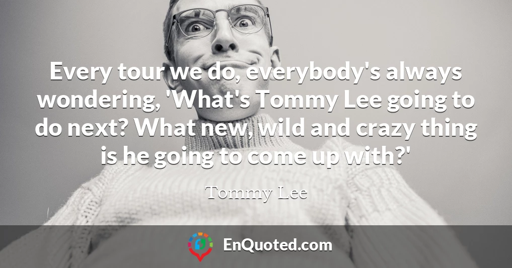 Every tour we do, everybody's always wondering, 'What's Tommy Lee going to do next? What new, wild and crazy thing is he going to come up with?'