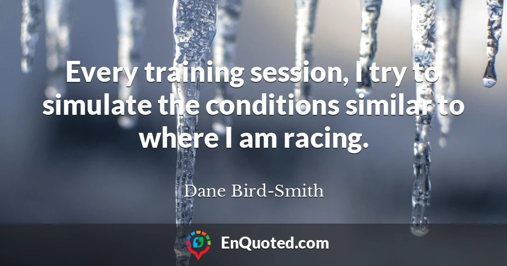 Every training session, I try to simulate the conditions similar to where I am racing.