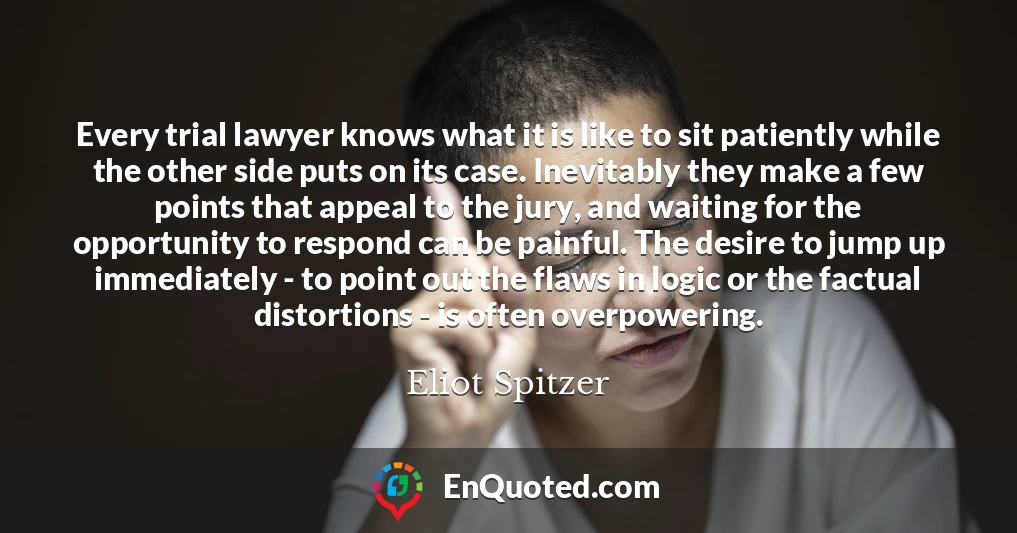 Every trial lawyer knows what it is like to sit patiently while the other side puts on its case. Inevitably they make a few points that appeal to the jury, and waiting for the opportunity to respond can be painful. The desire to jump up immediately - to point out the flaws in logic or the factual distortions - is often overpowering.