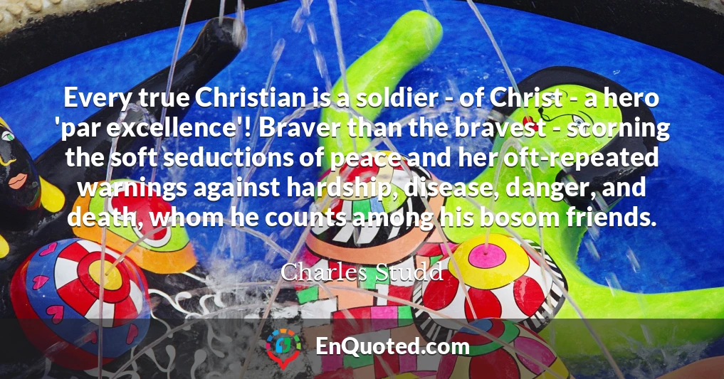 Every true Christian is a soldier - of Christ - a hero 'par excellence'! Braver than the bravest - scorning the soft seductions of peace and her oft-repeated warnings against hardship, disease, danger, and death, whom he counts among his bosom friends.