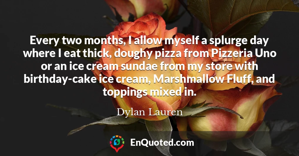 Every two months, I allow myself a splurge day where I eat thick, doughy pizza from Pizzeria Uno or an ice cream sundae from my store with birthday-cake ice cream, Marshmallow Fluff, and toppings mixed in.