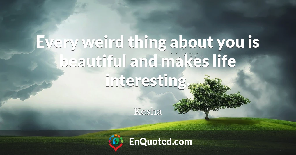 Every weird thing about you is beautiful and makes life interesting.