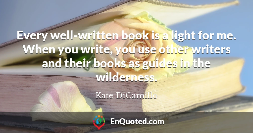 Every well-written book is a light for me. When you write, you use other writers and their books as guides in the wilderness.