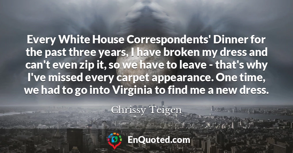 Every White House Correspondents' Dinner for the past three years, I have broken my dress and can't even zip it, so we have to leave - that's why I've missed every carpet appearance. One time, we had to go into Virginia to find me a new dress.
