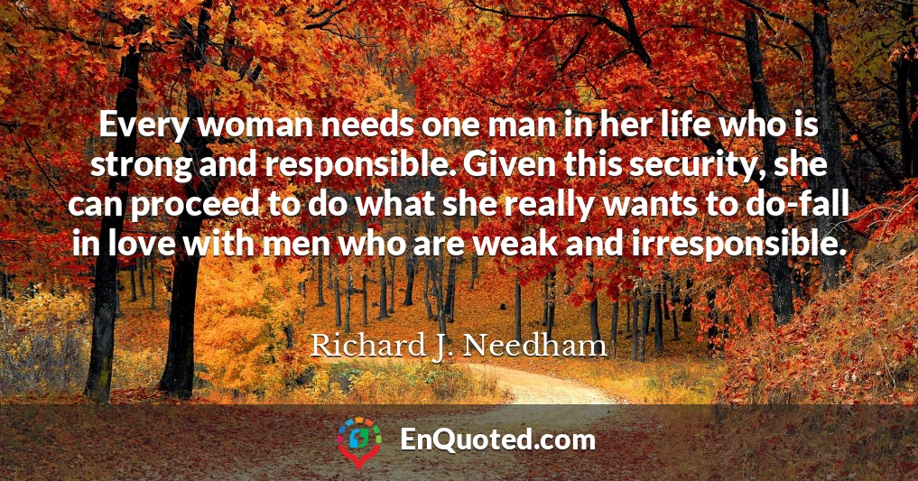 Every woman needs one man in her life who is strong and responsible. Given this security, she can proceed to do what she really wants to do-fall in love with men who are weak and irresponsible.