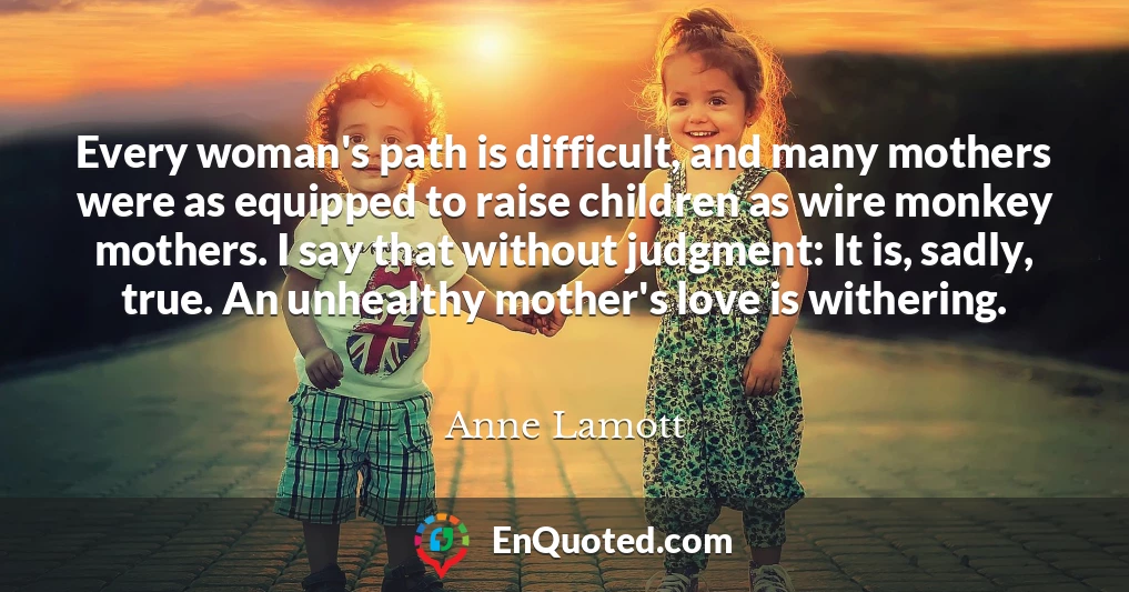 Every woman's path is difficult, and many mothers were as equipped to raise children as wire monkey mothers. I say that without judgment: It is, sadly, true. An unhealthy mother's love is withering.