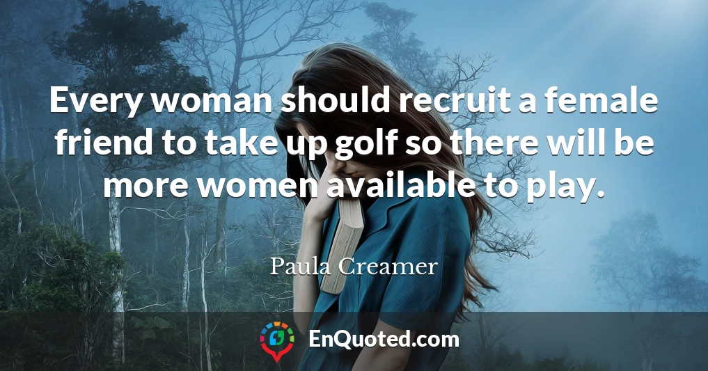 Every woman should recruit a female friend to take up golf so there will be more women available to play.