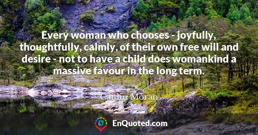 Every woman who chooses - joyfully, thoughtfully, calmly, of their own free will and desire - not to have a child does womankind a massive favour in the long term.