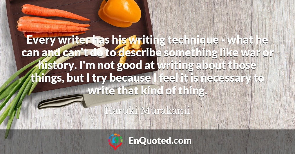 Every writer has his writing technique - what he can and can't do to describe something like war or history. I'm not good at writing about those things, but I try because I feel it is necessary to write that kind of thing.