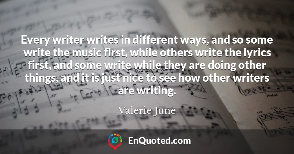 Every writer writes in different ways, and so some write the music first, while others write the lyrics first, and some write while they are doing other things, and it is just nice to see how other writers are writing.