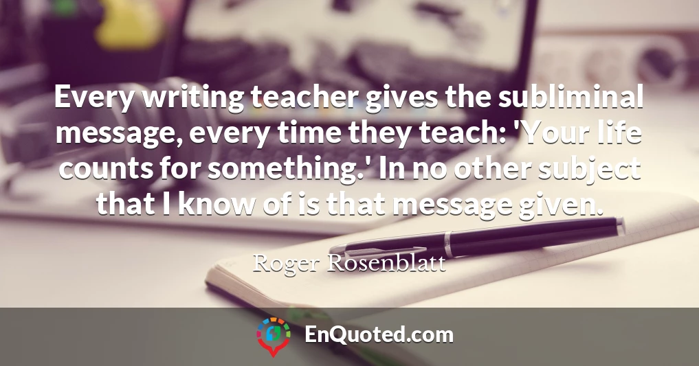 Every writing teacher gives the subliminal message, every time they teach: 'Your life counts for something.' In no other subject that I know of is that message given.