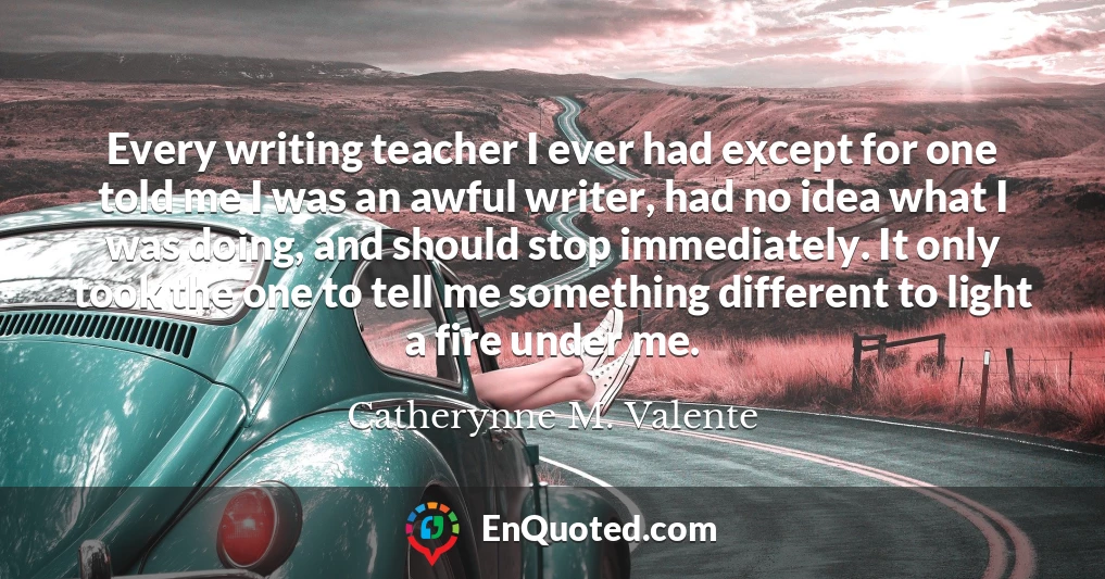 Every writing teacher I ever had except for one told me I was an awful writer, had no idea what I was doing, and should stop immediately. It only took the one to tell me something different to light a fire under me.