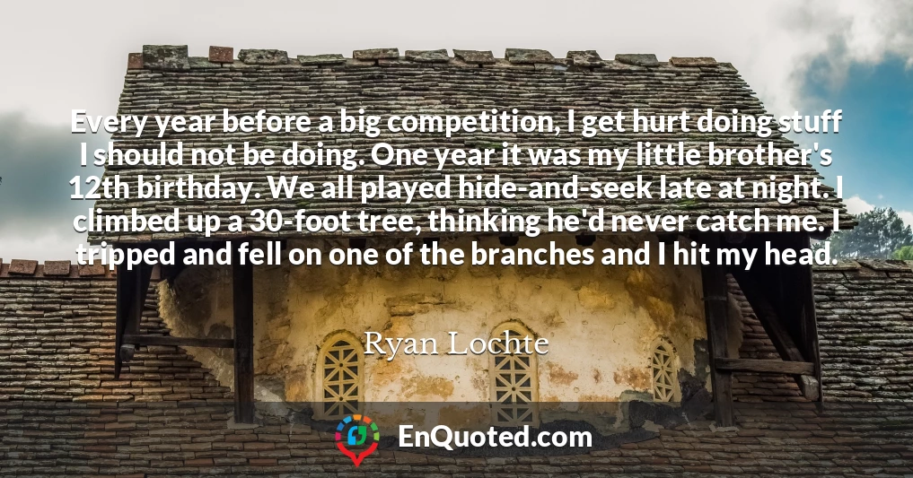 Every year before a big competition, I get hurt doing stuff I should not be doing. One year it was my little brother's 12th birthday. We all played hide-and-seek late at night. I climbed up a 30-foot tree, thinking he'd never catch me. I tripped and fell on one of the branches and I hit my head.