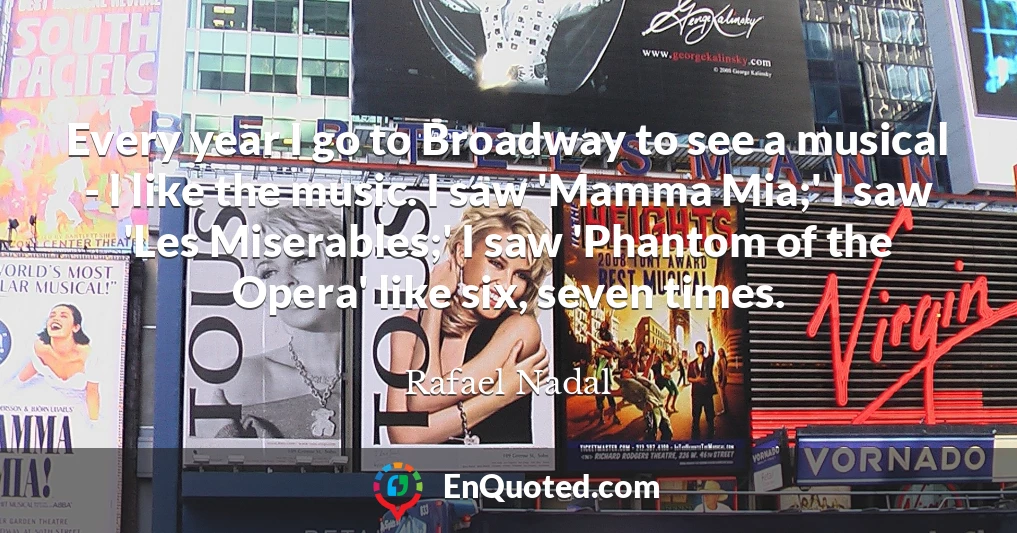 Every year I go to Broadway to see a musical - I like the music. I saw 'Mamma Mia;' I saw 'Les Miserables;' I saw 'Phantom of the Opera' like six, seven times.