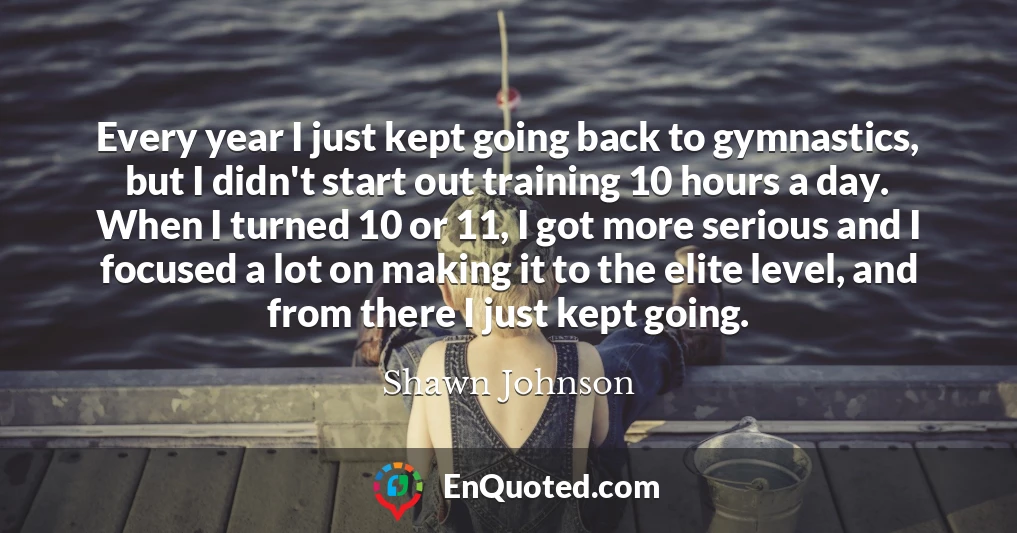 Every year I just kept going back to gymnastics, but I didn't start out training 10 hours a day. When I turned 10 or 11, I got more serious and I focused a lot on making it to the elite level, and from there I just kept going.