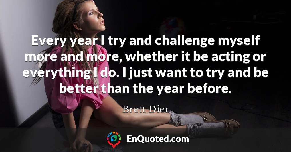 Every year I try and challenge myself more and more, whether it be acting or everything I do. I just want to try and be better than the year before.