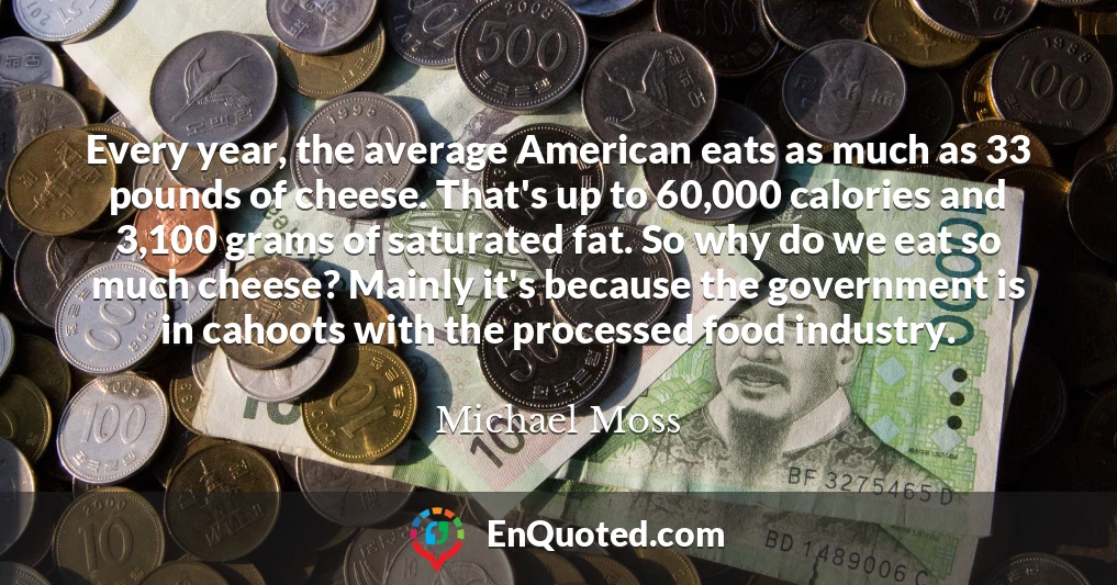 Every year, the average American eats as much as 33 pounds of cheese. That's up to 60,000 calories and 3,100 grams of saturated fat. So why do we eat so much cheese? Mainly it's because the government is in cahoots with the processed food industry.