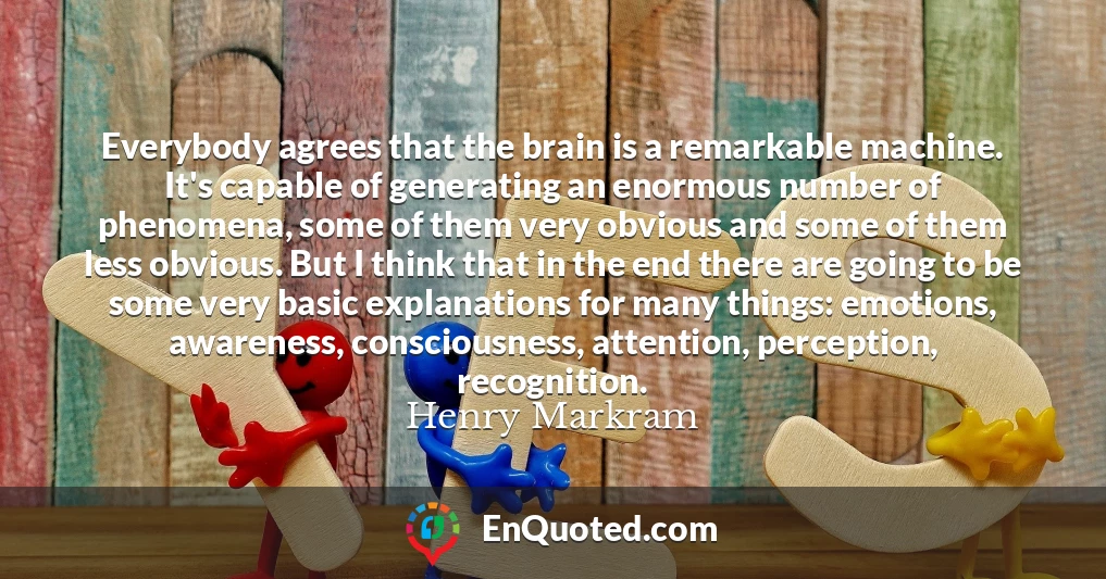Everybody agrees that the brain is a remarkable machine. It's capable of generating an enormous number of phenomena, some of them very obvious and some of them less obvious. But I think that in the end there are going to be some very basic explanations for many things: emotions, awareness, consciousness, attention, perception, recognition.