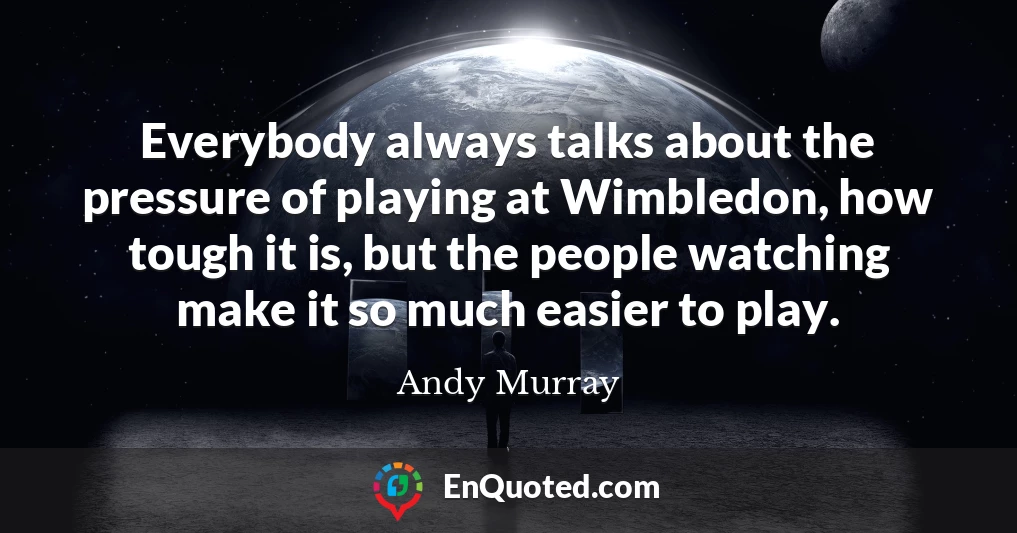Everybody always talks about the pressure of playing at Wimbledon, how tough it is, but the people watching make it so much easier to play.