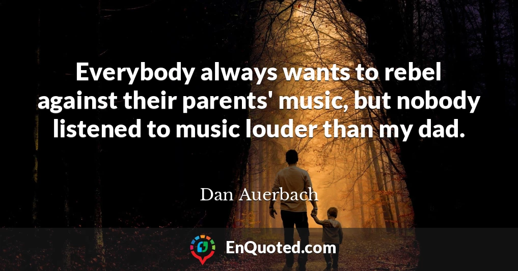 Everybody always wants to rebel against their parents' music, but nobody listened to music louder than my dad.