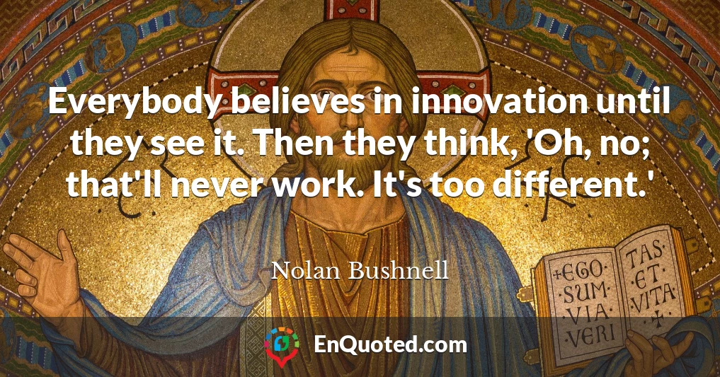 Everybody believes in innovation until they see it. Then they think, 'Oh, no; that'll never work. It's too different.'
