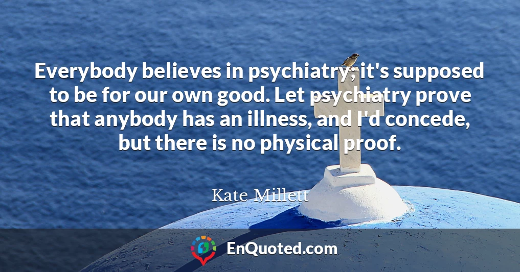 Everybody believes in psychiatry; it's supposed to be for our own good. Let psychiatry prove that anybody has an illness, and I'd concede, but there is no physical proof.