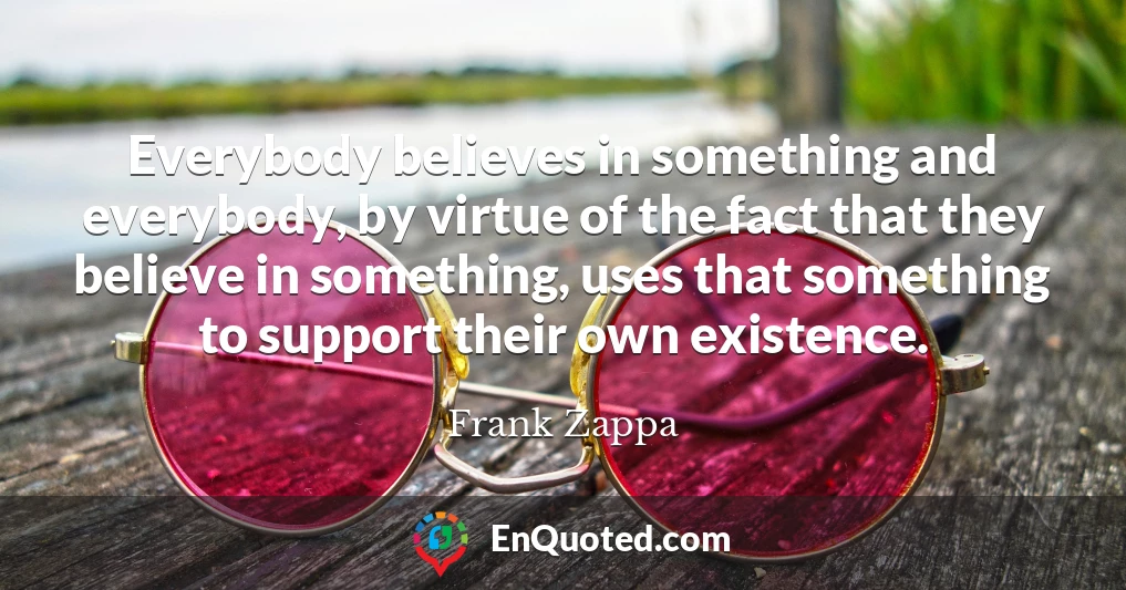 Everybody believes in something and everybody, by virtue of the fact that they believe in something, uses that something to support their own existence.