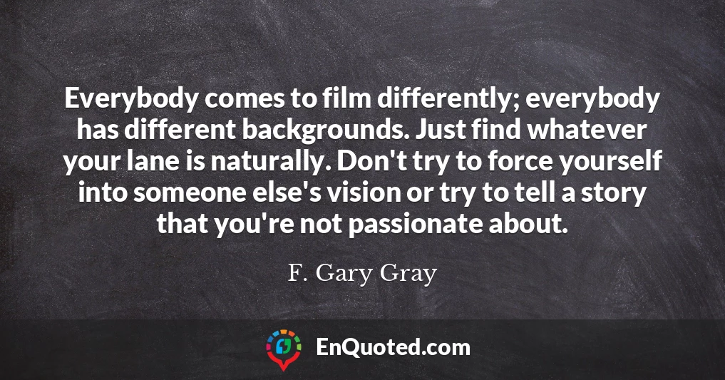 Everybody comes to film differently; everybody has different backgrounds. Just find whatever your lane is naturally. Don't try to force yourself into someone else's vision or try to tell a story that you're not passionate about.