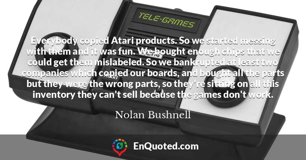 Everybody copied Atari products. So we started messing with them and it was fun. We bought enough chips that we could get them mislabeled. So we bankrupted at least two companies which copied our boards, and bought all the parts but they were the wrong parts, so they're sitting on all this inventory they can't sell because the games don't work.