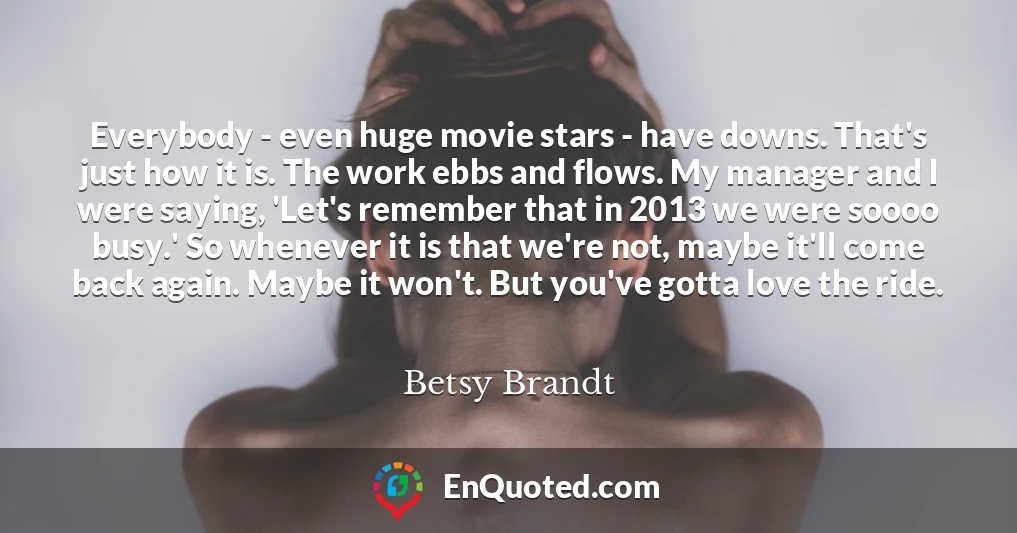 Everybody - even huge movie stars - have downs. That's just how it is. The work ebbs and flows. My manager and I were saying, 'Let's remember that in 2013 we were soooo busy.' So whenever it is that we're not, maybe it'll come back again. Maybe it won't. But you've gotta love the ride.