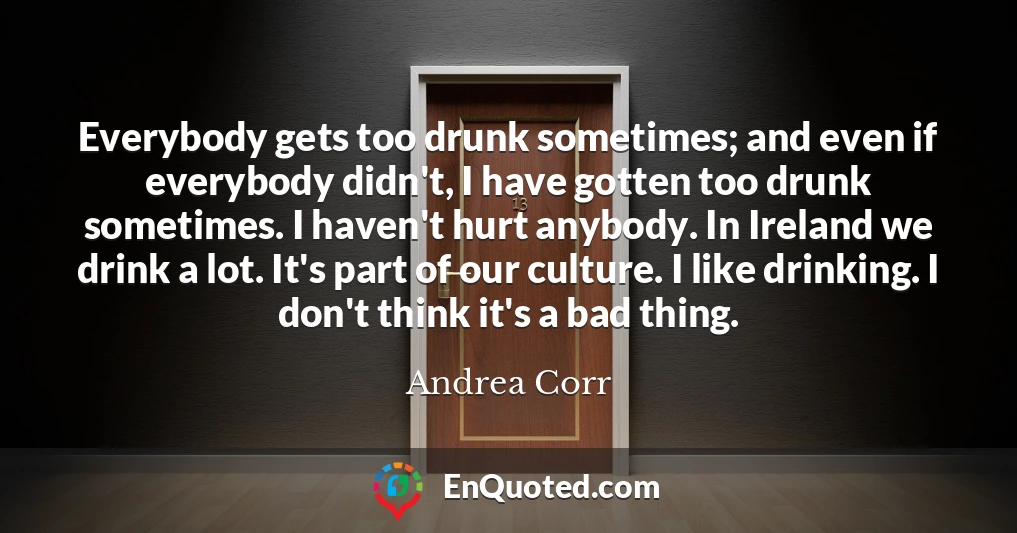 Everybody gets too drunk sometimes; and even if everybody didn't, I have gotten too drunk sometimes. I haven't hurt anybody. In Ireland we drink a lot. It's part of our culture. I like drinking. I don't think it's a bad thing.