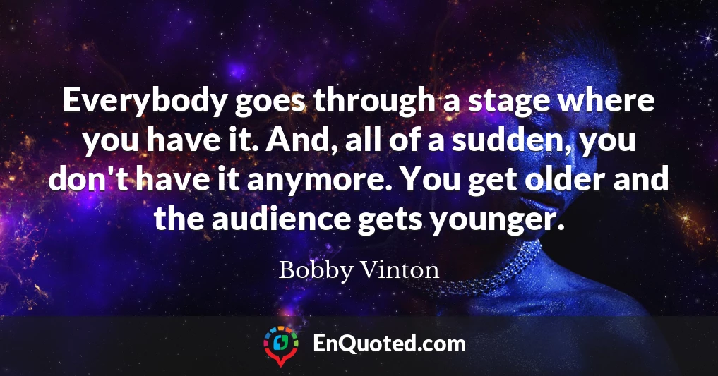 Everybody goes through a stage where you have it. And, all of a sudden, you don't have it anymore. You get older and the audience gets younger.