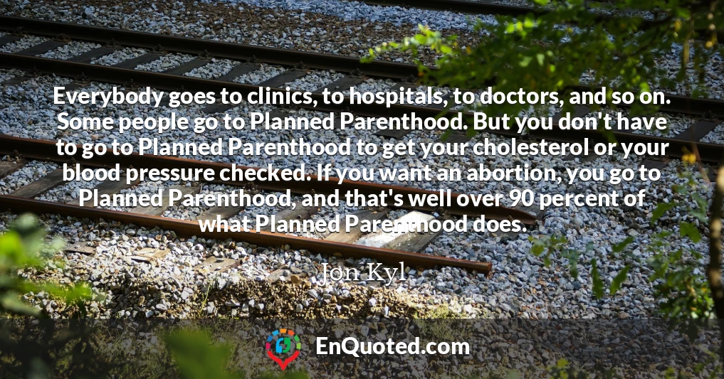 Everybody goes to clinics, to hospitals, to doctors, and so on. Some people go to Planned Parenthood. But you don't have to go to Planned Parenthood to get your cholesterol or your blood pressure checked. If you want an abortion, you go to Planned Parenthood, and that's well over 90 percent of what Planned Parenthood does.