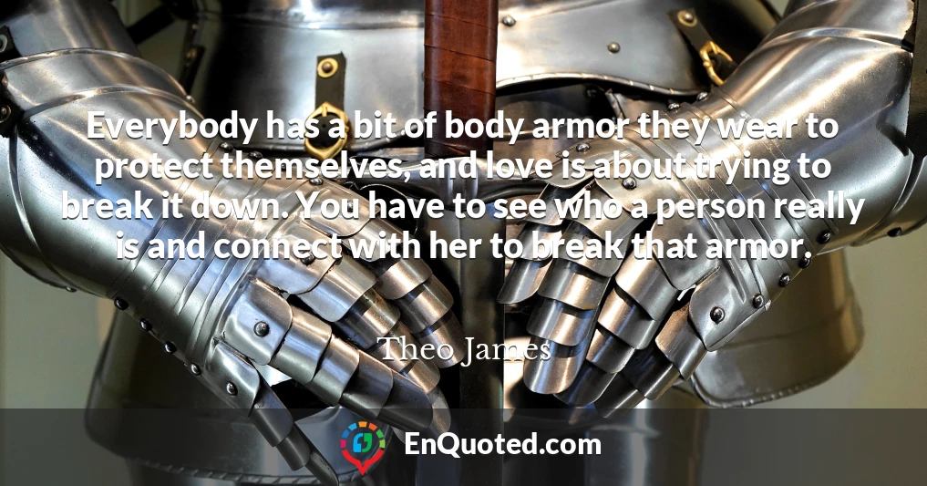 Everybody has a bit of body armor they wear to protect themselves, and love is about trying to break it down. You have to see who a person really is and connect with her to break that armor.