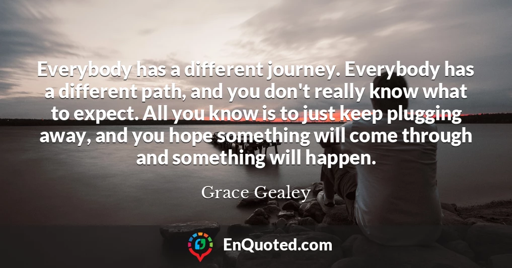 Everybody has a different journey. Everybody has a different path, and you don't really know what to expect. All you know is to just keep plugging away, and you hope something will come through and something will happen.
