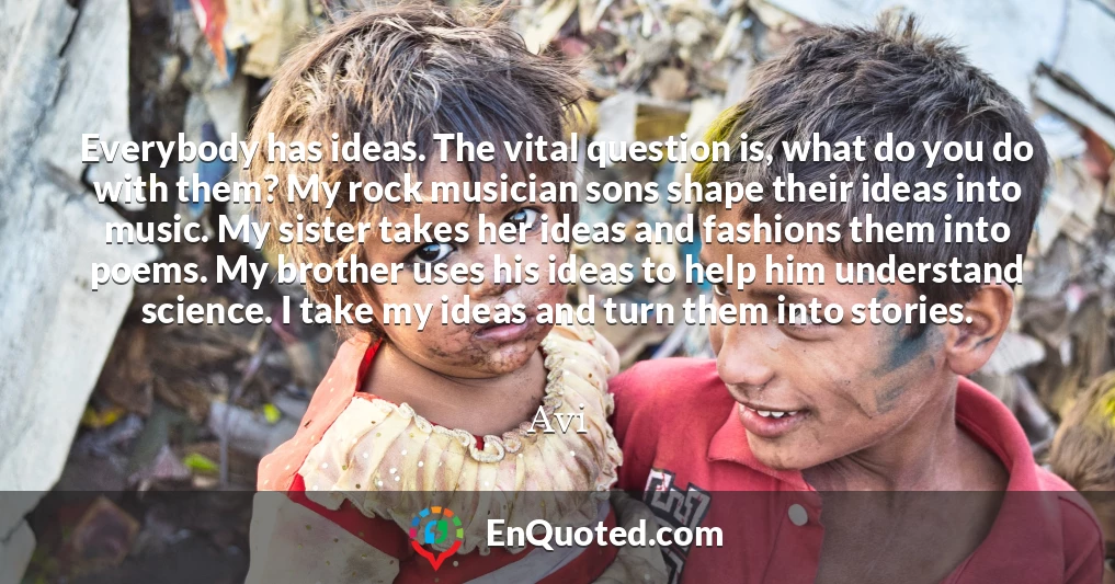 Everybody has ideas. The vital question is, what do you do with them? My rock musician sons shape their ideas into music. My sister takes her ideas and fashions them into poems. My brother uses his ideas to help him understand science. I take my ideas and turn them into stories.