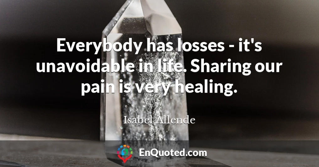 Everybody has losses - it's unavoidable in life. Sharing our pain is very healing.