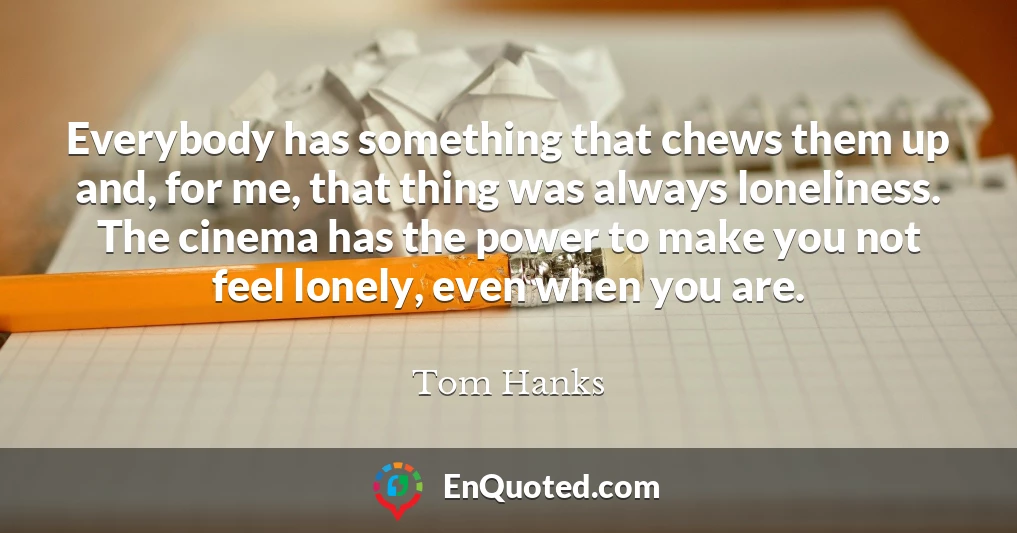 Everybody has something that chews them up and, for me, that thing was always loneliness. The cinema has the power to make you not feel lonely, even when you are.