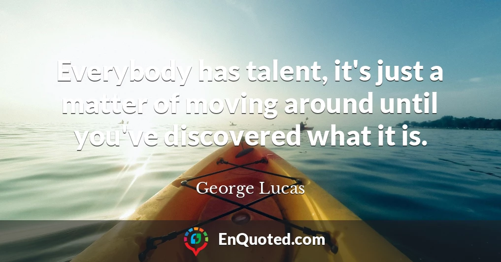 Everybody has talent, it's just a matter of moving around until you've discovered what it is.