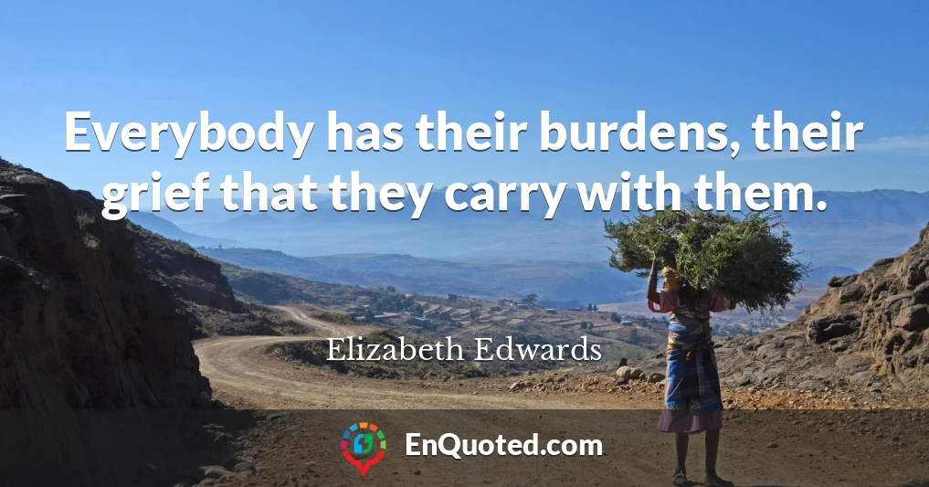 Everybody has their burdens, their grief that they carry with them.