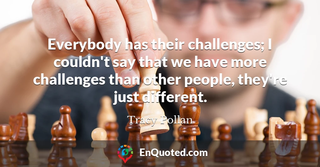 Everybody has their challenges; I couldn't say that we have more challenges than other people, they're just different.