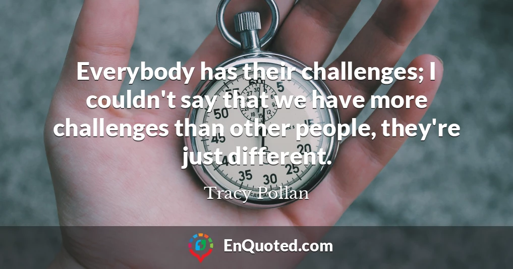 Everybody has their challenges; I couldn't say that we have more challenges than other people, they're just different.