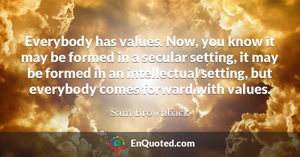 Everybody has values. Now, you know it may be formed in a secular setting, it may be formed in an intellectual setting, but everybody comes forward with values.