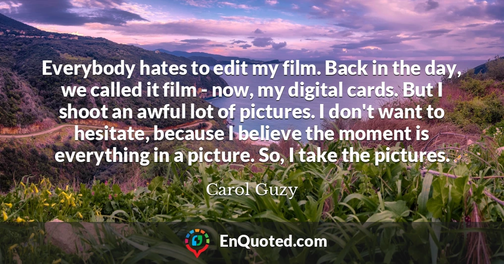 Everybody hates to edit my film. Back in the day, we called it film - now, my digital cards. But I shoot an awful lot of pictures. I don't want to hesitate, because I believe the moment is everything in a picture. So, I take the pictures.